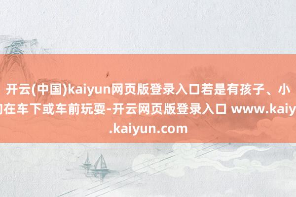 开云(中国)kaiyun网页版登录入口若是有孩子、小猫、小狗在车下或车前玩耍-开云网页版登录入口 www.kaiyun.com