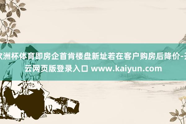欧洲杯体育即房企首肯楼盘新址若在客户购房后降价-开云网页版登录入口 www.kaiyun.com
