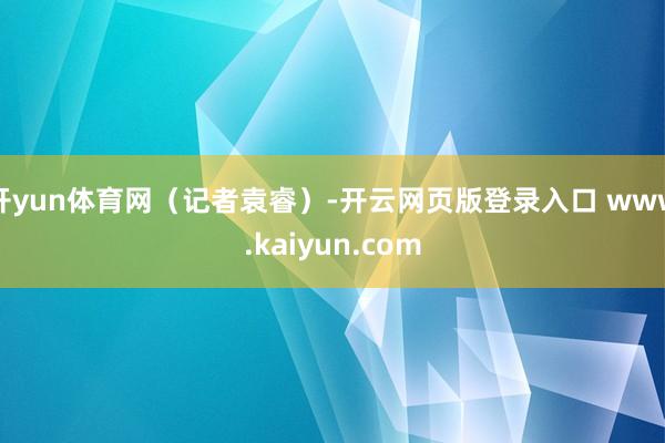 开yun体育网（记者袁睿）-开云网页版登录入口 www.kaiyun.com