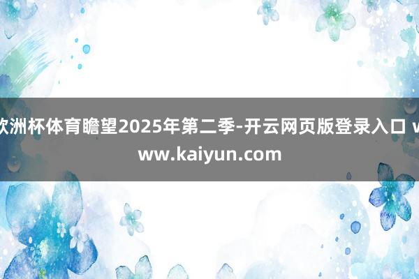 欧洲杯体育瞻望2025年第二季-开云网页版登录入口 www.kaiyun.com