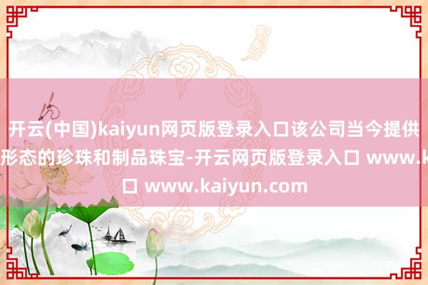 开云(中国)kaiyun网页版登录入口该公司当今提供跳跃1000种形态的珍珠和制品珠宝-开云网页版登录入口 www.kaiyun.com