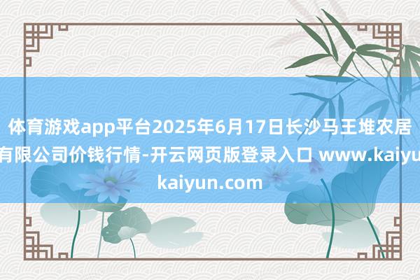 体育游戏app平台2025年6月17日长沙马王堆农居品股份有限公司价钱行情-开云网页版登录入口 www.kaiyun.com