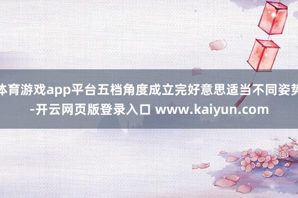体育游戏app平台五档角度成立完好意思适当不同姿势-开云网页版登录入口 www.kaiyun.com