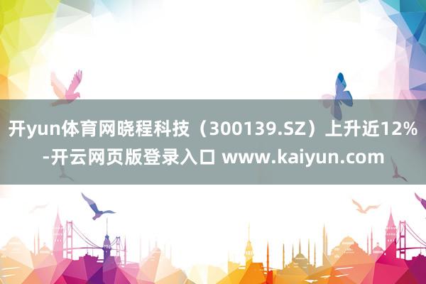 开yun体育网晓程科技（300139.SZ）上升近12%-开云网页版登录入口 www.kaiyun.com