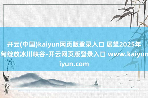 开云(中国)kaiyun网页版登录入口 展望2025年1月上旬绽放冰川峡谷-开云网页版登录入口 www.kaiyun.com