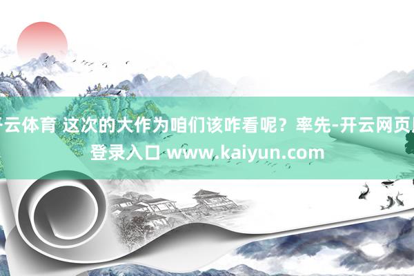 开云体育 这次的大作为咱们该咋看呢？率先-开云网页版登录入口 www.kaiyun.com