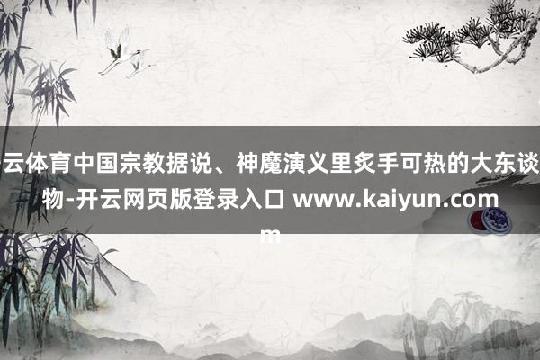 开云体育中国宗教据说、神魔演义里炙手可热的大东谈主物-开云网页版登录入口 www.kaiyun.com