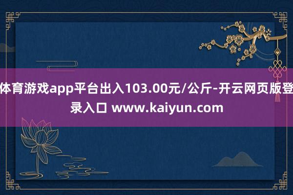 体育游戏app平台出入103.00元/公斤-开云网页版登录入口 www.kaiyun.com