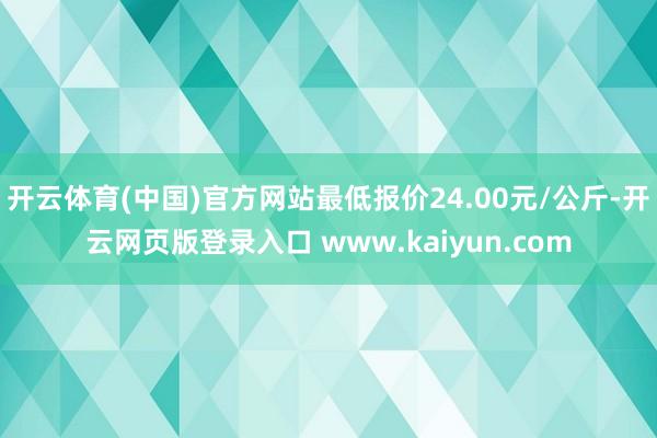 开云体育(中国)官方网站最低报价24.00元/公斤-开云网页版登录入口 www.kaiyun.com