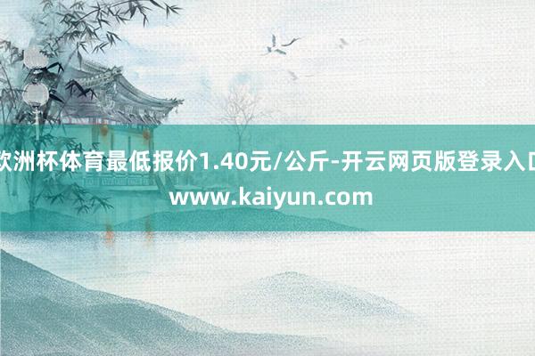 欧洲杯体育最低报价1.40元/公斤-开云网页版登录入口 www.kaiyun.com