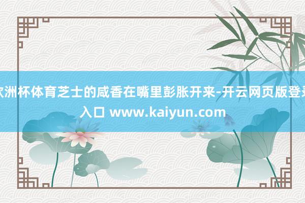 欧洲杯体育芝士的咸香在嘴里彭胀开来-开云网页版登录入口 www.kaiyun.com