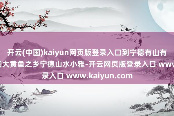 开云(中国)kaiyun网页版登录入口到宁德有山有海厚味好玩中国大黄鱼之乡宁德山水小雅-开云网页版登录入口 www.kaiyun.com