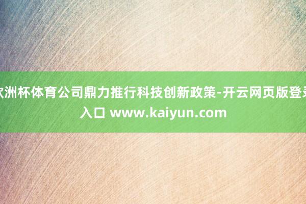 欧洲杯体育公司鼎力推行科技创新政策-开云网页版登录入口 www.kaiyun.com