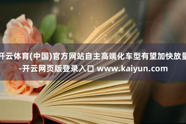 开云体育(中国)官方网站自主高端化车型有望加快放量-开云网页版登录入口 www.kaiyun.com