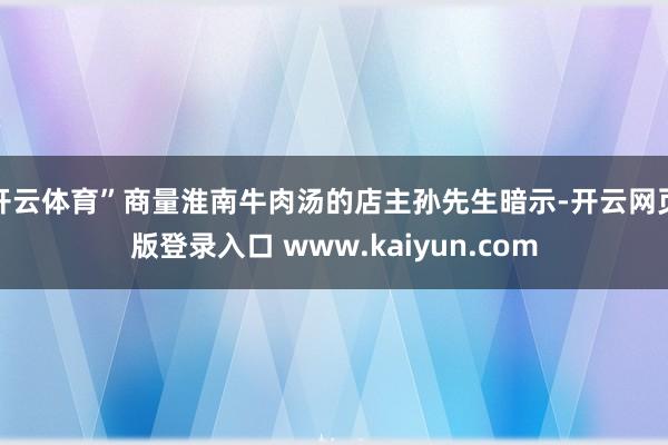 开云体育”商量淮南牛肉汤的店主孙先生暗示-开云网页版登录入口 www.kaiyun.com