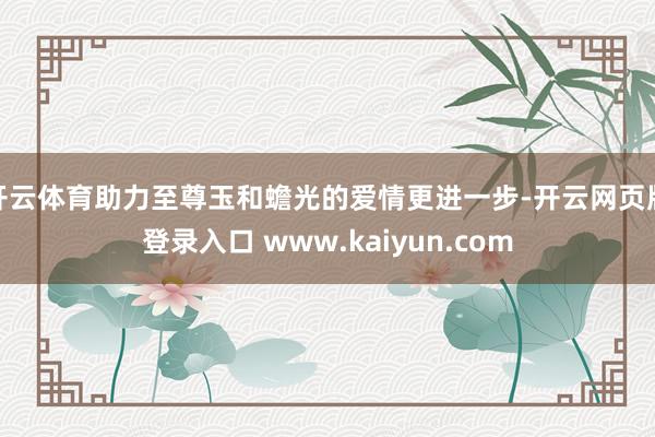 开云体育助力至尊玉和蟾光的爱情更进一步-开云网页版登录入口 www.kaiyun.com