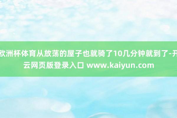 欧洲杯体育从放荡的屋子也就骑了10几分钟就到了-开云网页版登录入口 www.kaiyun.com