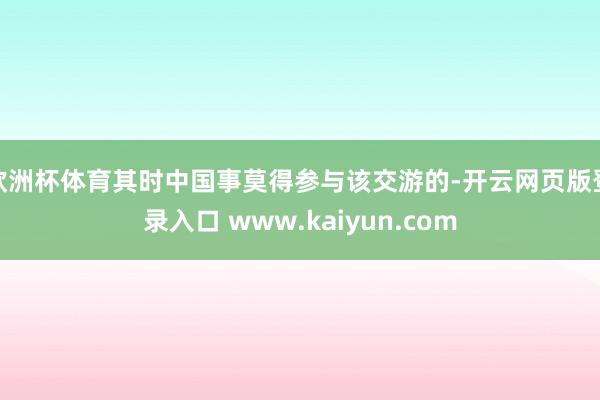 欧洲杯体育其时中国事莫得参与该交游的-开云网页版登录入口 www.kaiyun.com