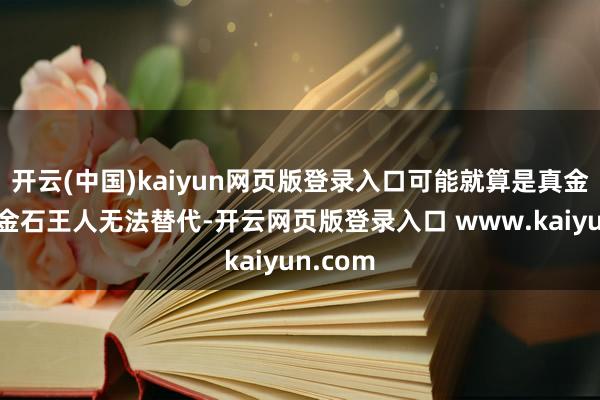 开云(中国)kaiyun网页版登录入口可能就算是真金不怕火金石王人无法替代-开云网页版登录入口 www.kaiyun.com