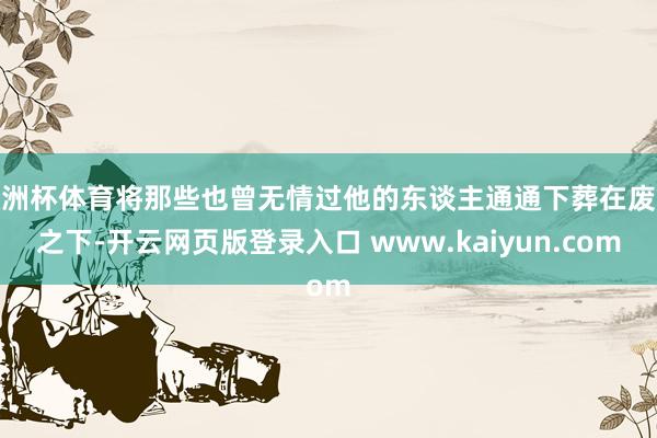 欧洲杯体育将那些也曾无情过他的东谈主通通下葬在废地之下-开云网页版登录入口 www.kaiyun.com