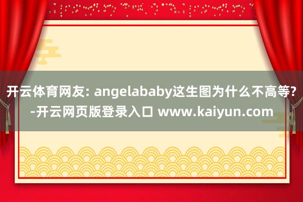 开云体育网友: angelababy这生图为什么不高等?-开云网页版登录入口 www.kaiyun.com