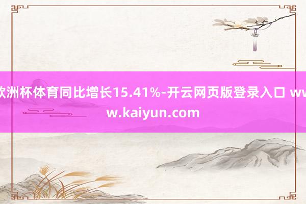 欧洲杯体育同比增长15.41%-开云网页版登录入口 www.kaiyun.com