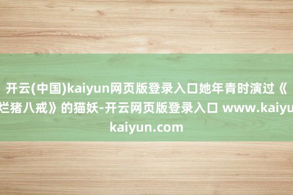 开云(中国)kaiyun网页版登录入口她年青时演过《春光灿烂猪八戒》的猫妖-开云网页版登录入口 www.kaiyun.com