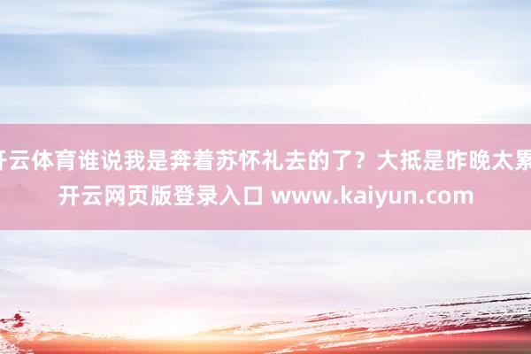 开云体育谁说我是奔着苏怀礼去的了？大抵是昨晚太累-开云网页版登录入口 www.kaiyun.com