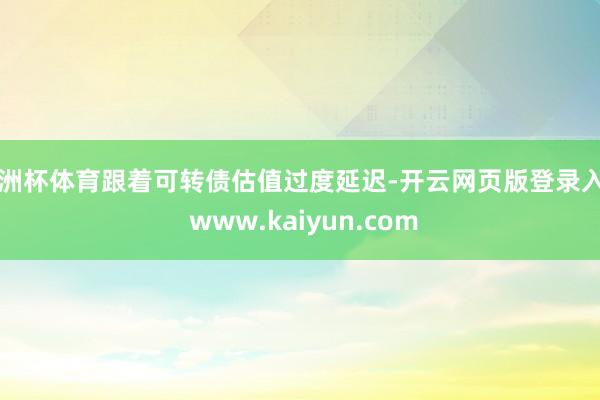欧洲杯体育跟着可转债估值过度延迟-开云网页版登录入口 www.kaiyun.com