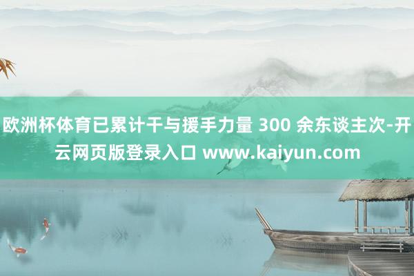 欧洲杯体育已累计干与援手力量 300 余东谈主次-开云网页版登录入口 www.kaiyun.com