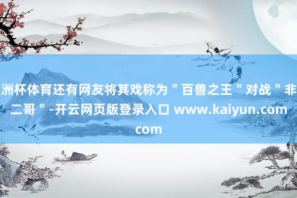 欧洲杯体育还有网友将其戏称为＂百兽之王＂对战＂非洲二哥＂-开云网页版登录入口 www.kaiyun.com