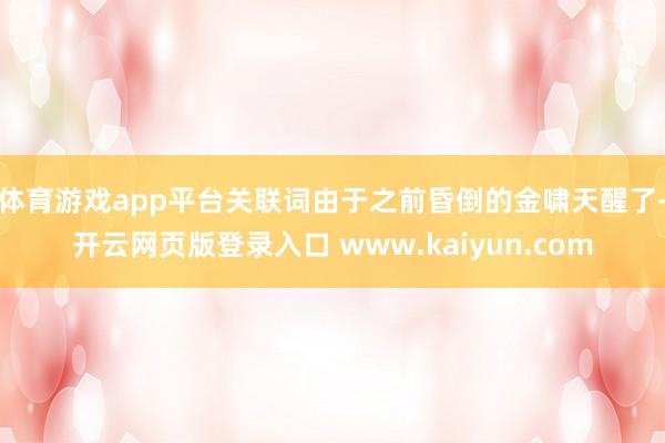 体育游戏app平台关联词由于之前昏倒的金啸天醒了-开云网页版登录入口 www.kaiyun.com