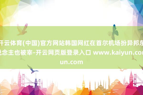 开云体育(中国)官方网站韩国网红在首尔机场扮异邦东说念主也被宰-开云网页版登录入口 www.kaiyun.com