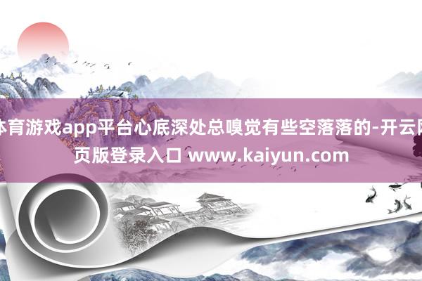 体育游戏app平台心底深处总嗅觉有些空落落的-开云网页版登录入口 www.kaiyun.com