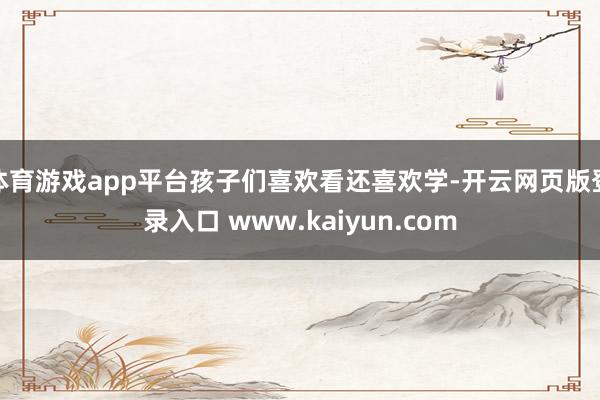 体育游戏app平台孩子们喜欢看还喜欢学-开云网页版登录入口 www.kaiyun.com