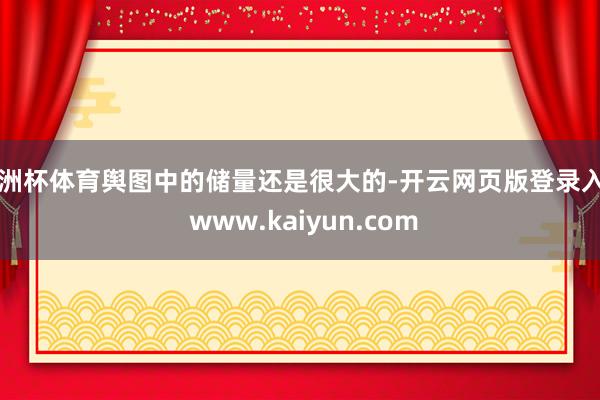 欧洲杯体育舆图中的储量还是很大的-开云网页版登录入口 www.kaiyun.com