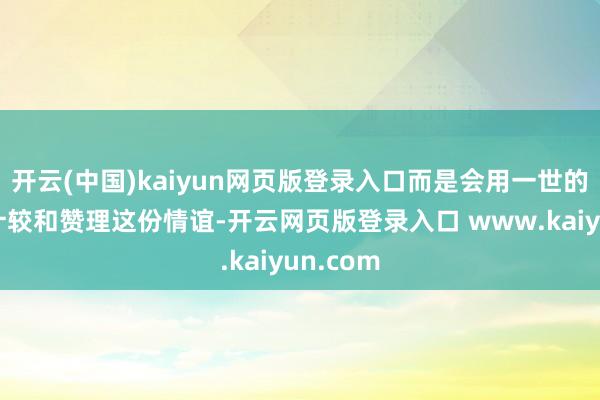开云(中国)kaiyun网页版登录入口而是会用一世的时辰去计较和赞理这份情谊-开云网页版登录入口 www.kaiyun.com