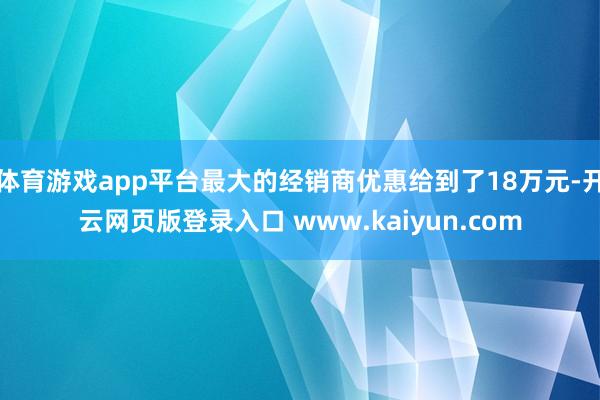 体育游戏app平台最大的经销商优惠给到了18万元-开云网页版登录入口 www.kaiyun.com