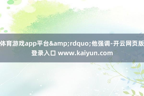 体育游戏app平台&rdquo;他强调-开云网页版登录入口 www.kaiyun.com
