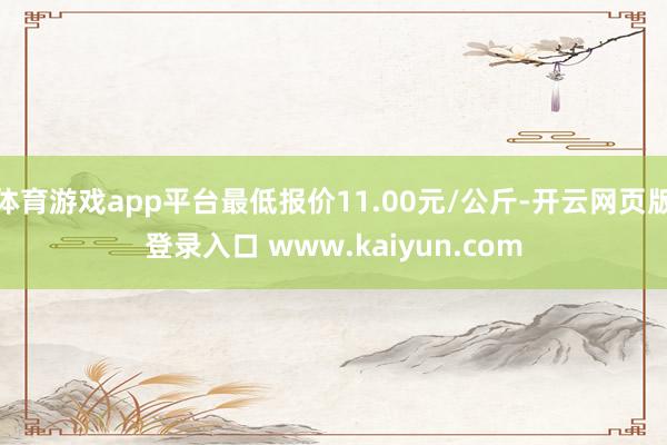 体育游戏app平台最低报价11.00元/公斤-开云网页版登录入口 www.kaiyun.com