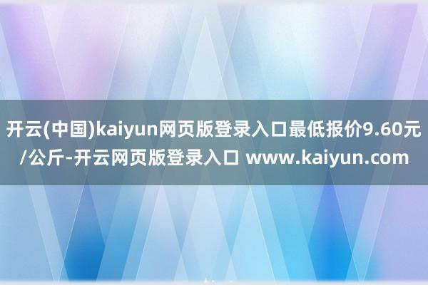 开云(中国)kaiyun网页版登录入口最低报价9.60元/公斤-开云网页版登录入口 www.kaiyun.com