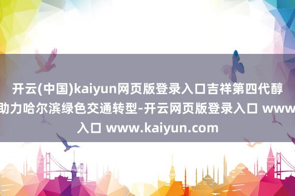 开云(中国)kaiyun网页版登录入口吉祥第四代醇氢电混汽车将助力哈尔滨绿色交通转型-开云网页版登录入口 www.kaiyun.com