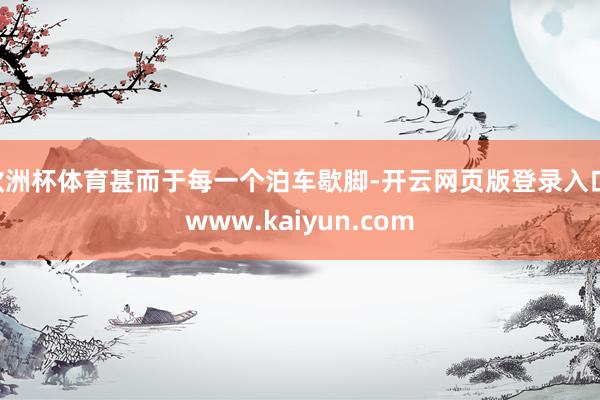 欧洲杯体育甚而于每一个泊车歇脚-开云网页版登录入口 www.kaiyun.com