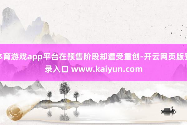 体育游戏app平台在预售阶段却遭受重创-开云网页版登录入口 www.kaiyun.com