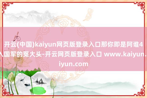 开云(中国)kaiyun网页版登录入口那你即是阿谁49年入国军的冤大头-开云网页版登录入口 www.kaiyun.com