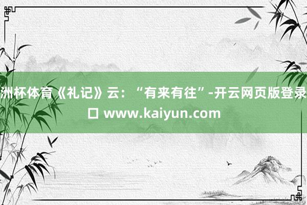 欧洲杯体育《礼记》云：“有来有往”-开云网页版登录入口 www.kaiyun.com