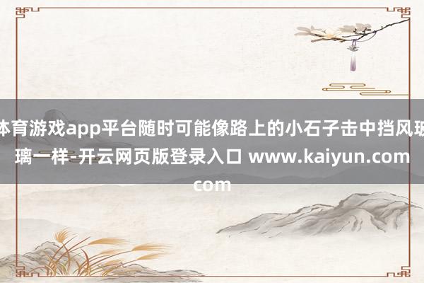 体育游戏app平台随时可能像路上的小石子击中挡风玻璃一样-开云网页版登录入口 www.kaiyun.com