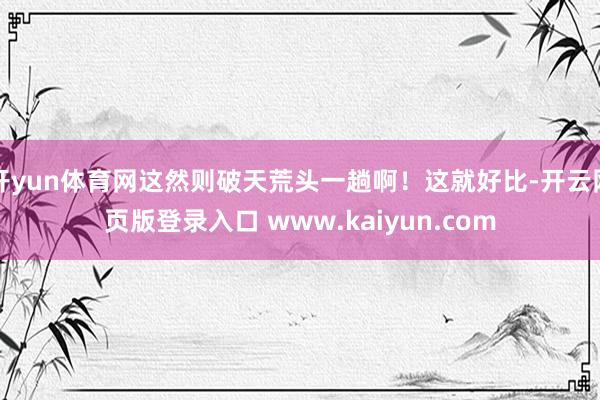 开yun体育网这然则破天荒头一趟啊！这就好比-开云网页版登录入口 www.kaiyun.com