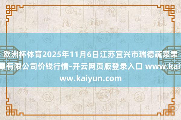 欧洲杯体育2025年11月6日江苏宜兴市瑞德蔬菜果品批发市集有限公司价钱行情-开云网页版登录入口 www.kaiyun.com
