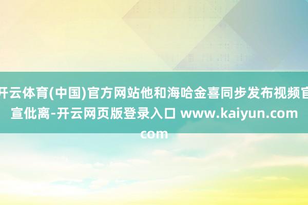 开云体育(中国)官方网站他和海哈金喜同步发布视频官宣仳离-开云网页版登录入口 www.kaiyun.com